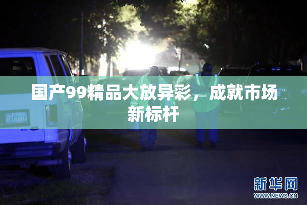 国产99精品大放异彩，成就市场新标杆