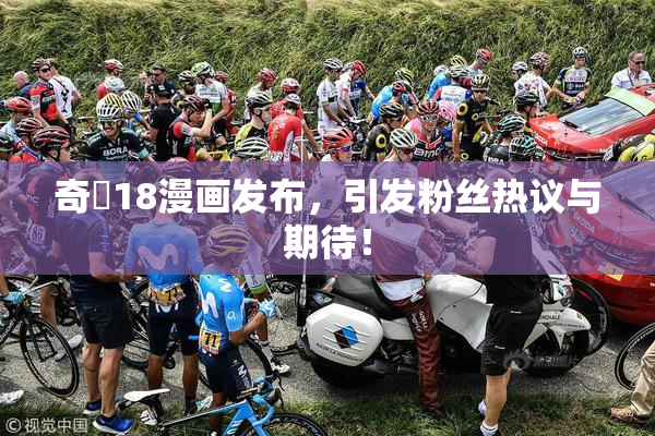 奇犽18漫画发布，引发粉丝热议与期待！
