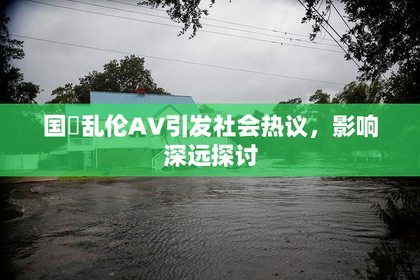 国產乱伦AV引发社会热议，影响深远探讨
