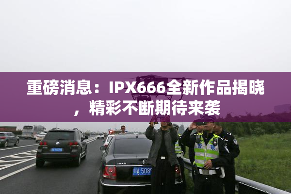 重磅消息：IPX666全新作品揭晓，精彩不断期待来袭