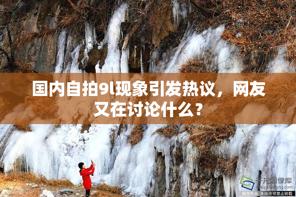 国内自拍9l现象引发热议，网友又在讨论什么？