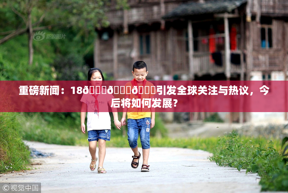 重磅新闻：18🔞🍆🍑引发全球关注与热议，今后将如何发展？