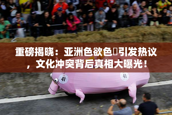 重磅揭晓：亚洲色欲色欱引发热议，文化冲突背后真相大曝光！