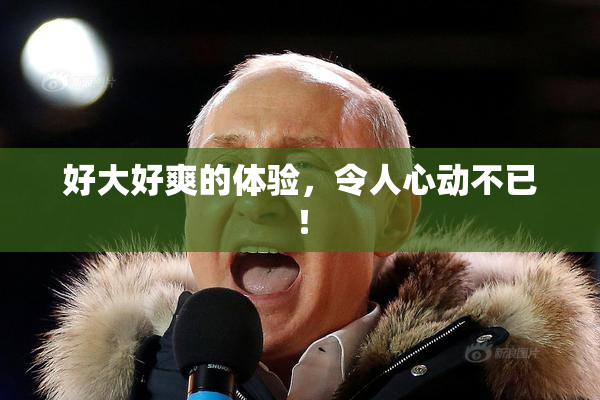 好大好爽的体验，令人心动不已！