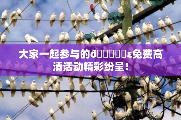 大家一起参与的🔞❌‌ε免费高清活动精彩纷呈！