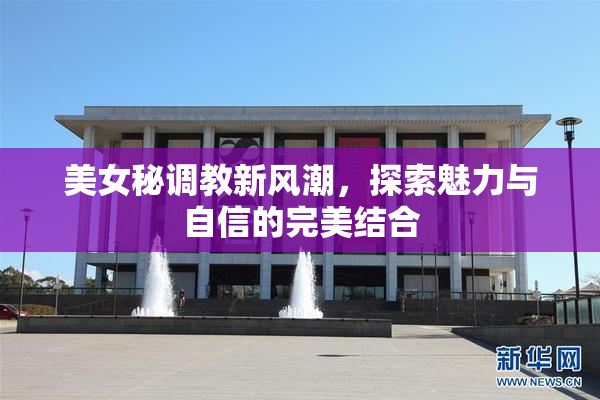 美女秘调教新风潮，探索魅力与自信的完美结合