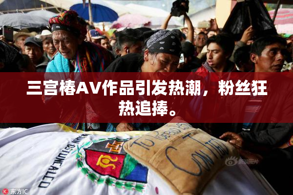 三宫椿AV作品引发热潮，粉丝狂热追捧。