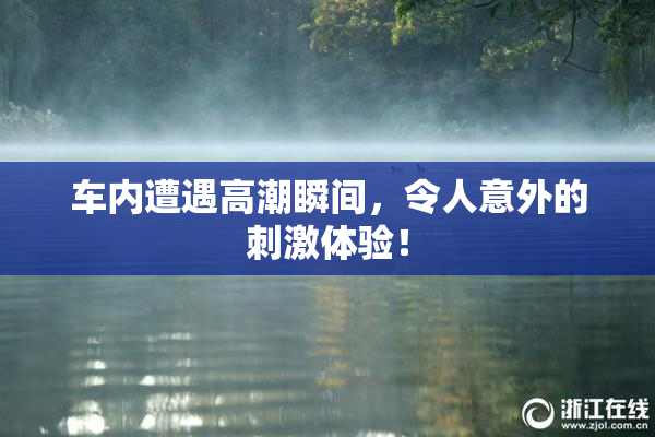 车内遭遇高潮瞬间，令人意外的刺激体验！