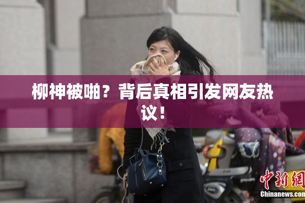 柳神被啪？背后真相引发网友热议！