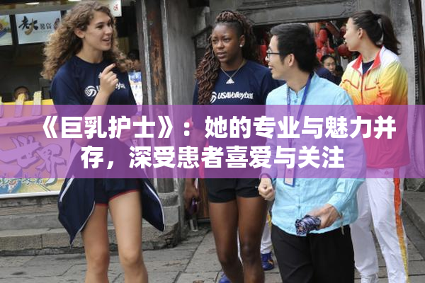 《巨乳护士》：她的专业与魅力并存，深受患者喜爱与关注