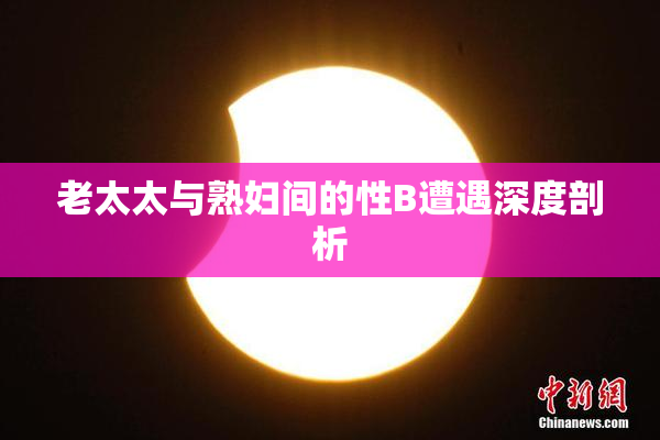 老太太与熟妇间的性B遭遇深度剖析