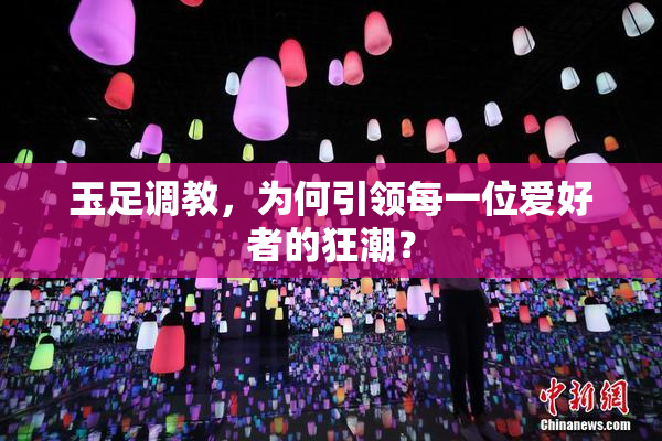玉足调教，为何引领每一位爱好者的狂潮？