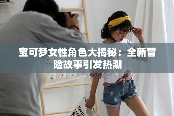 宝可梦女性角色大揭秘：全新冒险故事引发热潮