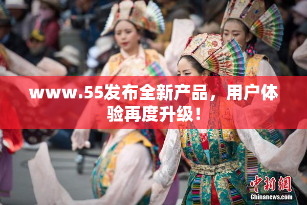 www.55发布全新产品，用户体验再度升级！
