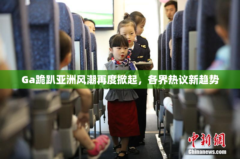 Ga跪趴亚洲风潮再度掀起，各界热议新趋势