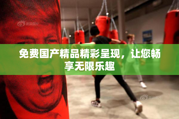 免费国产精品精彩呈现，让您畅享无限乐趣