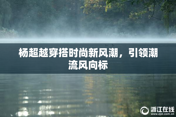 杨超越穿搭时尚新风潮，引领潮流风向标