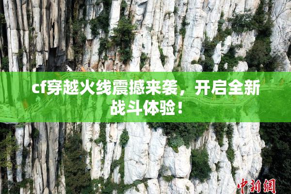 cf穿越火线震撼来袭，开启全新战斗体验！