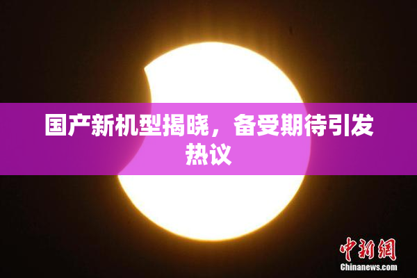 国产新机型揭晓，备受期待引发热议