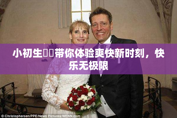 小初生❌‌带你体验爽快新时刻，快乐无极限