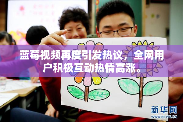 蓝莓视频再度引发热议，全网用户积极互动热情高涨。