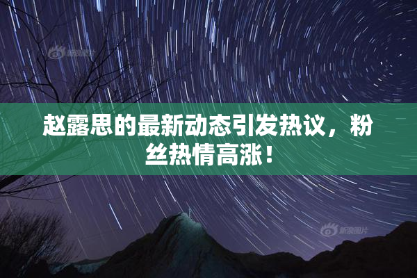 赵露思的最新动态引发热议，粉丝热情高涨！