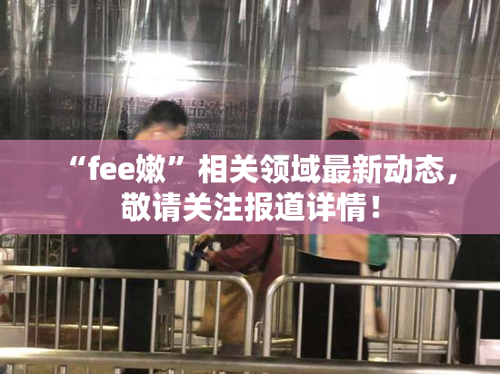 “fee嫩”相关领域最新动态，敬请关注报道详情！