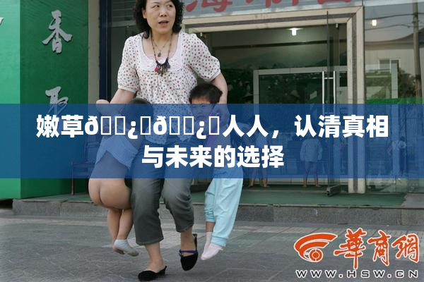 嫩草🌿‌🌿‌人人，认清真相与未来的选择