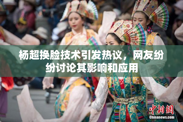 杨超换脸技术引发热议，网友纷纷讨论其影响和应用