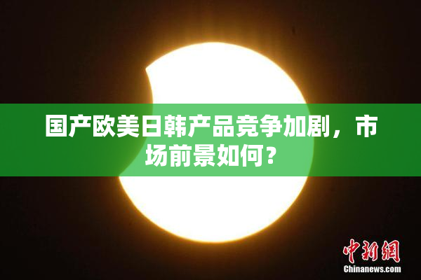 国产欧美日韩产品竞争加剧，市场前景如何？