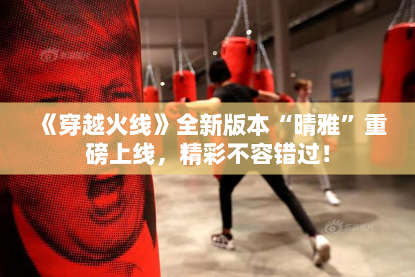 《穿越火线》全新版本“晴雅”重磅上线，精彩不容错过！