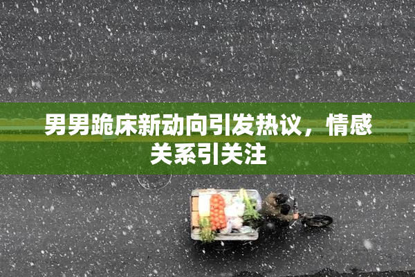 男男跪床新动向引发热议，情感关系引关注