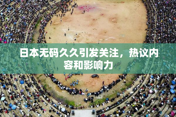 日本无码久久引发关注，热议内容和影响力