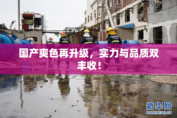 国产爽色再升级，实力与品质双丰收！