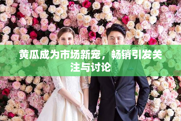 黄瓜成为市场新宠，畅销引发关注与讨论