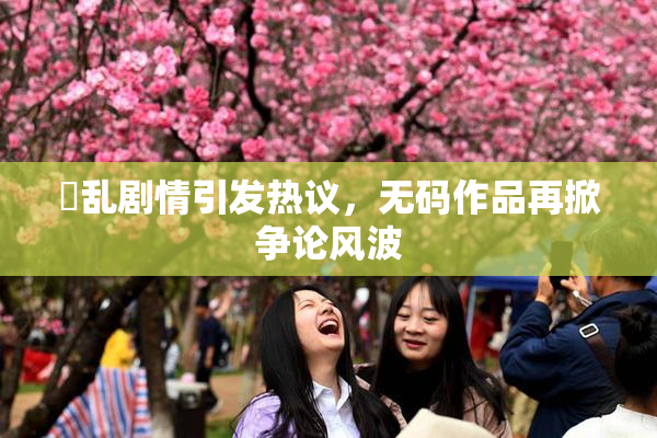 婬乱剧情引发热议，无码作品再掀争论风波