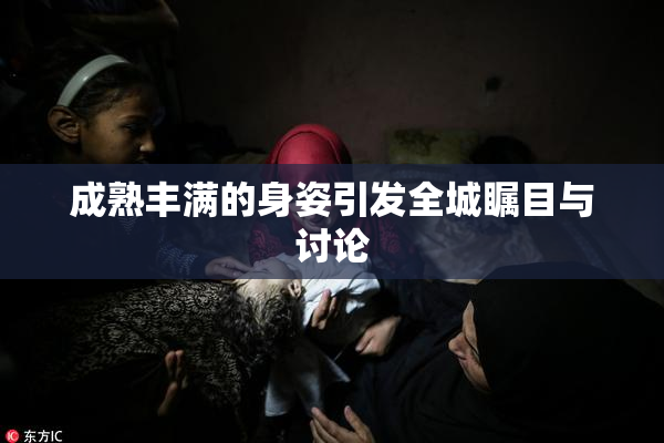 成熟丰满的身姿引发全城瞩目与讨论