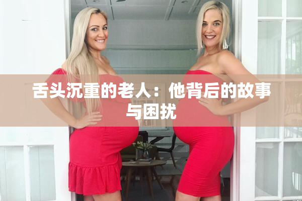 舌头沉重的老人：他背后的故事与困扰