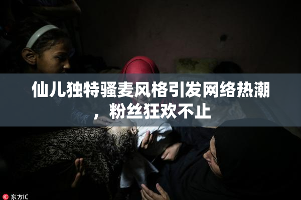 仙儿独特骚麦风格引发网络热潮，粉丝狂欢不止