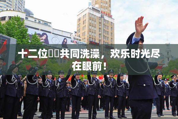 十二位妺妺共同洗澡，欢乐时光尽在眼前！