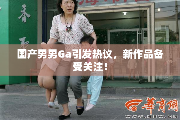 国产男男Ga引发热议，新作品备受关注！