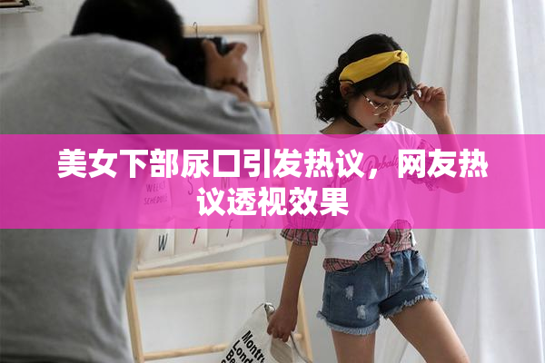美女下部尿囗引发热议，网友热议透视效果