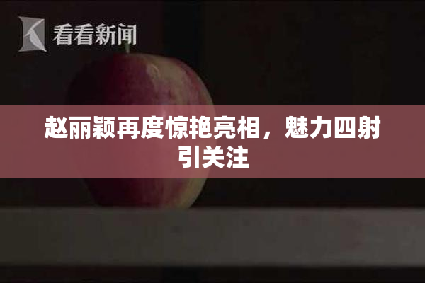 赵丽颖再度惊艳亮相，魅力四射引关注