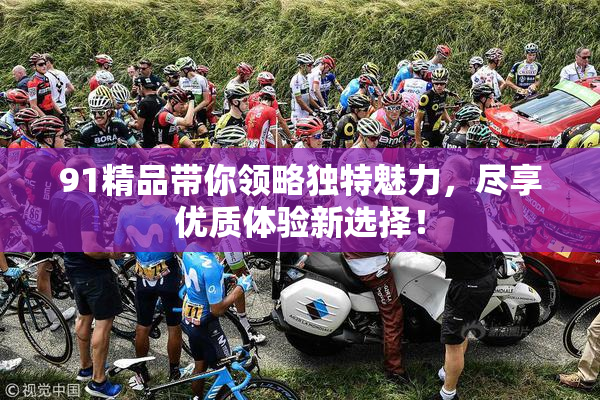 91精品带你领略独特魅力，尽享优质体验新选择！