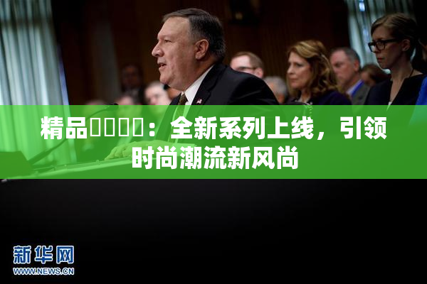 精品❌‌❌‌：全新系列上线，引领时尚潮流新风尚
