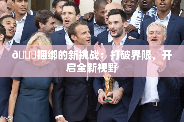 🔞捆绑的新挑战：打破界限，开启全新视野