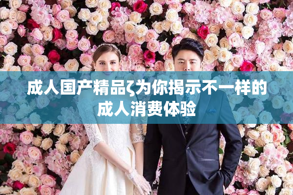 成人国产精品ζ为你揭示不一样的成人消费体验