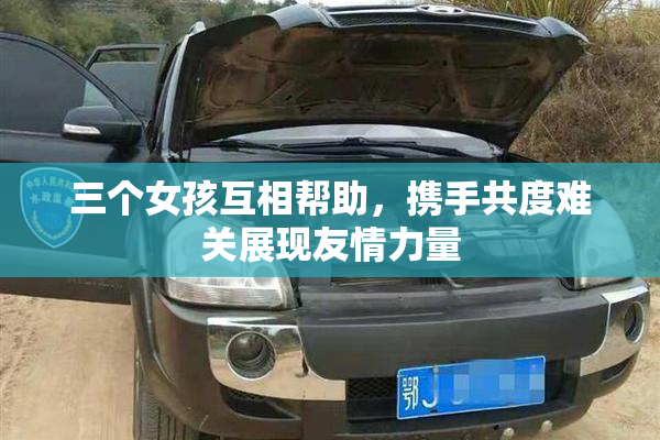 三个女孩互相帮助，携手共度难关展现友情力量
