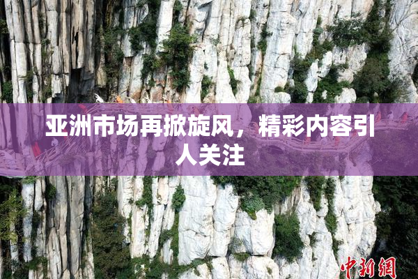 亚洲市场再掀旋风，精彩内容引人关注