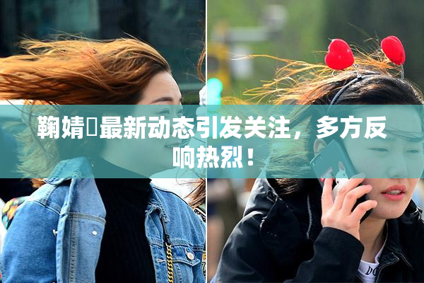 鞠婧祎最新动态引发关注，多方反响热烈！